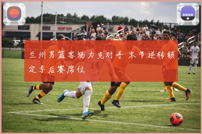 兰州男篮客场力克对手 末节逆转锁定季后赛席位