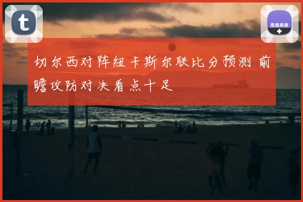 切尔西对阵纽卡斯尔联比分预测 前瞻攻防对决看点十足