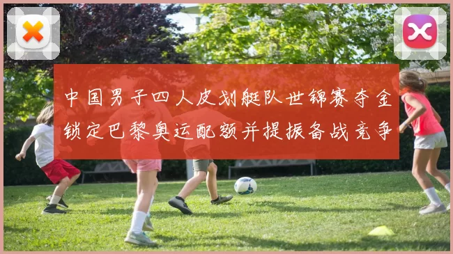 中国男子四人皮划艇队世锦赛夺金锁定巴黎奥运配额并提振备战竞争力