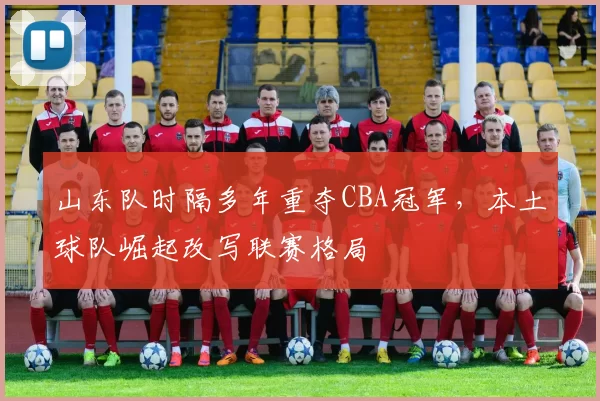 山东队时隔多年重夺CBA冠军，本土球队崛起改写联赛格局
