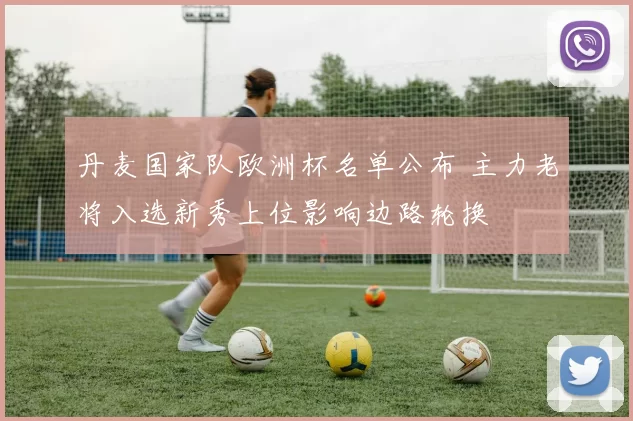 丹麦国家队欧洲杯名单公布 主力老将入选新秀上位影响边路轮换