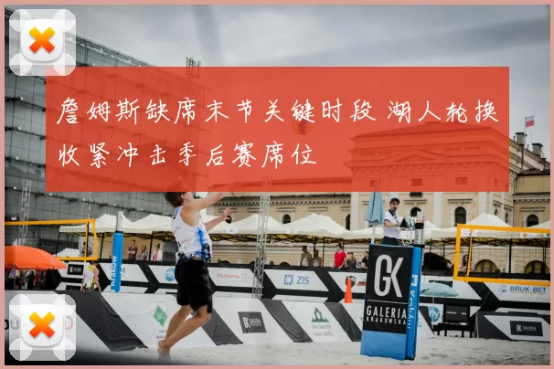 詹姆斯缺席末节关键时段 湖人轮换收紧冲击季后赛席位