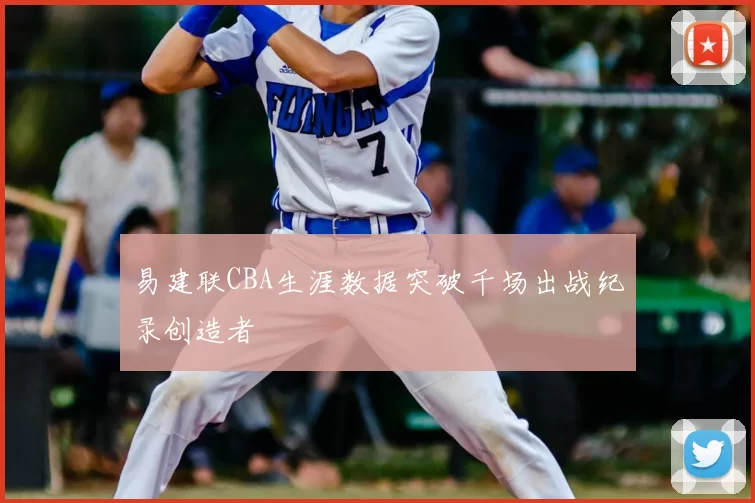 易建联CBA生涯数据突破千场出战纪录创造者