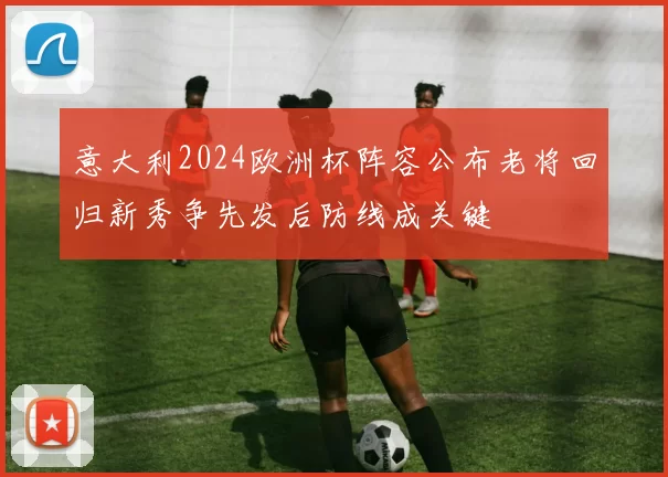 意大利2024欧洲杯阵容公布老将回归新秀争先发后防线成关键