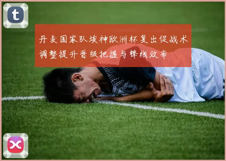 丹麦国家队埃神欧洲杯复出促战术调整提升晋级把握与锋线效率