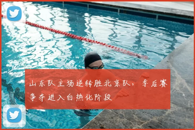 山东队主场逆转胜北京队，季后赛争夺进入白热化阶段