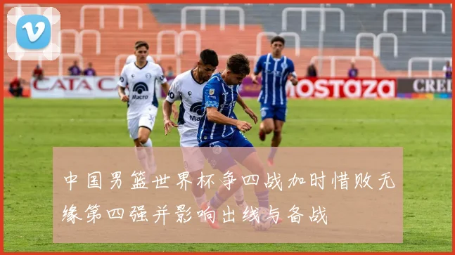 中国男篮世界杯争四战加时惜败无缘第四强并影响出线与备战