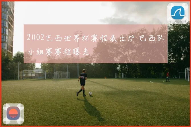 2002巴西世界杯赛程表出炉 巴西队小组赛赛程曝光