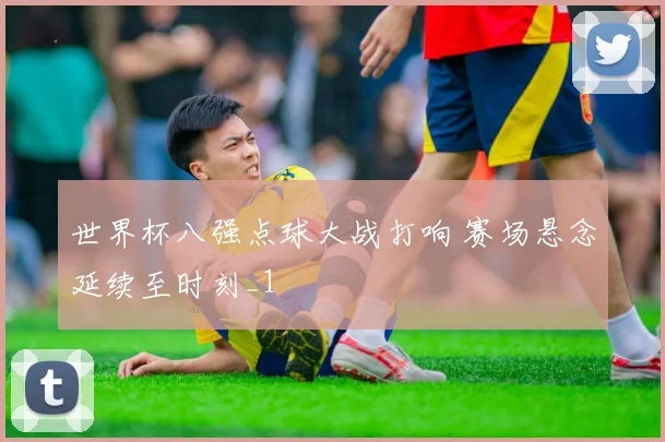 世界杯八强点球大战打响 赛场悬念延续至时刻_1