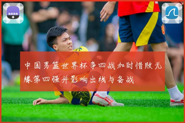 中国男篮世界杯争四战加时惜败无缘第四强并影响出线与备战