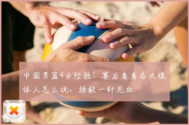 中国男篮4分险胜！赛后看看各大媒体人怎么说，杨毅一针见血